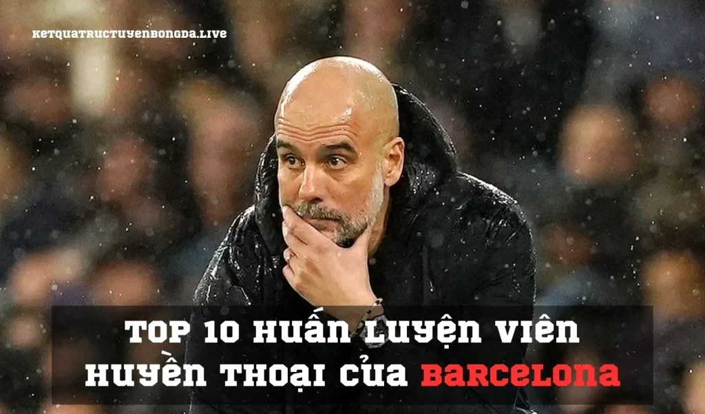 Top 10 huấn luyện viên huyền thoại của Barcelona